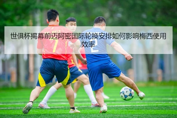 世俱杯揭幕前迈阿密国际轮换安排如何影响梅西使用效率