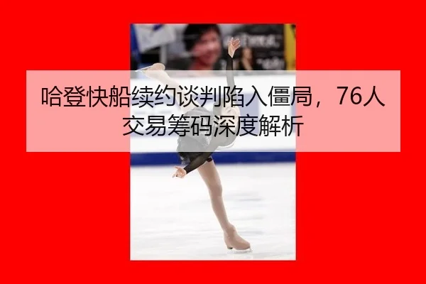哈登快船续约谈判陷入僵局，76人交易筹码深度解析