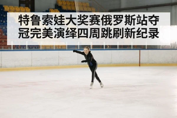 特鲁索娃大奖赛俄罗斯站夺冠完美演绎四周跳刷新纪录