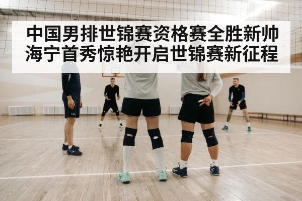 中国男排世锦赛资格赛全胜新帅海宁首秀惊艳开启世锦赛新征程